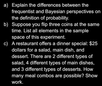 a) Explain the differences between the
frequentist and Bayesian perspectives on
the definition of probability.
b) Suppose you flip three coins at the same
time. List all elements in the sample
space of this experiment.
c) A restaurant offers a dinner special: $25
dollars for a salad, main dish, and
dessert. There are 2 different types of
salad, 4 different types of main dishes,
and 3 different types of desserts. How
many meal combos are possible? Show
work.