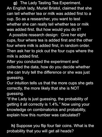 g) The Lady Tasting Tea Experiment.
An English lady, Muriel Bristol, claimed that she
can tell whether tea or milk was added first to a
cup. So as a researcher, you want to test
whether she can really tell whether tea or milk
was added first. But how would you do it?
A possible research design: Give her eight
cups, four where tea is added first and the other
four where milk is added first, in random order.
Then ask her to pick out the four cups where the
milk is added first.
After you conducted the experiment and
collected the data, how do you decide whether
she can truly tell the difference or she was just
guessing.
Our intuition tells us that the more cups she gets
correctly, the more likely that she is NOT
guessing.
"If the Lady is just guessing, the probability of
getting it all correctly is 1.4%." Now using your
knowledge on combinatorics and probability,
explain how this number was calculated?
h) Suppose you flip four fair coins. What is the
probability that you will get all heads?