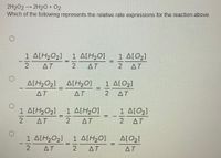 2H2O2
2H2O + 02
→
Which of the following represents the relative rate expressions for the reaction above.
1 ΔΙΗΟ,]
1 A[H,0]
1 ΔΙΟ1
글
%3D
AT
2.
AT
2.
AT
A[H2O2] A[H20]
1 ΔΙΟ,)
ΔΤ
ΔΤ.
2 AT
1 A[H20]
2 ΔΤ
1 ΔΙΗΟ2]
1 ΔΙΟ1
AT
ΔΤ
1 ΔΙΗΟ,]
2 ΔT
1 ΔΙΗΟ]
AT
A[O2]
AT
