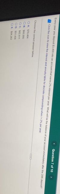 Question 7 of 10
>
Every year you deposit $3,400 into an account that earns 2% interest per year. What will be the balance of your account immediately after the 20th deposit?
Click the icon to view the interest and annuity table for discrete compounding when i = 2% per year.
Choose the correct answer below
O A. $79,464
O B. $68,000
OC. $82,611
OD. $51,438
O E $84,263
