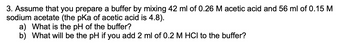 3. Assume that you prepare a buffer by mixing 42 ml of 0.26 M acetic acid and 56 ml of 0.15 M
sodium acetate (the pKa of acetic acid is 4.8).
a) What is the pH of the buffer?
b) What will be the pH if you add 2 ml of 0.2 M HCI to the buffer?