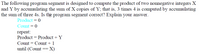 The following program segment is designed to compute the product of two nonnegative integers X
and Y by accumulating the sum of X copies of Y; that is, 3 times 4 is computed by accumulating
the sum of three 4s. Is the program segment correct? Explain your answer.
Product = 0
Count = 0
герeat:
Product = Product + Y
Count = Count + 1
until (Count
X)
--
