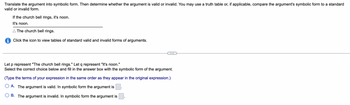 **Translate the Argument into Symbolic Form**

Translate the argument into symbolic form. Then determine whether the argument is valid or invalid. You may use a truth table or, if applicable, compare the argument's symbolic form to a standard valid or invalid form.

**Argument:**

- If the church bell rings, it's noon.
- It's noon.
- ∴ The church bell rings.

Click the icon to view tables of standard valid and invalid forms of arguments.

---

Let \( p \) represent "The church bell rings."
Let \( q \) represent "It's noon."

Select the correct choice below and fill in the answer box with the symbolic form of the argument.

(Type the terms of your expression in the same order as they appear in the original expression.)

- ○ A. The argument is valid. In symbolic form the argument is [ ].
- ○ B. The argument is invalid. In symbolic form the argument is [ ].