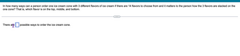 In how many ways can a person order one ice cream cone with 3 different flavors of ice cream if there are 14 flavors to choose from and it matters to the person how the 3 flavors are stacked on the
one cone? That is, which flavor is on the top, middle, and bottom.
There are
possible ways to order the ice cream cone.