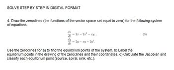 SOLVE STEP BY STEP IN DIGITAL FORMAT
4. Draw the zeroclines (the functions of the vector space set equal to zero) for the following system
of equations.
d.x
dt
dy
dt
= 2x2x² - xy,,
= 2y - xy - 2y².
(3)
Use the zeroclines for a) to find the equilibrium points of the system. b) Label the
equilibrium points in the drawing of the zeroclines and their coordinates. c) Calculate the Jacobian and
classify each equilibrium point (source, spiral, sink, etc.).