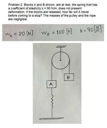 Problem 2. Blocks A and B shown, are at rest, the spring that has
a coefficient of elasticity k = 90 N/m, does not present
deformation. If the blocks are released, how far will A travel
before coming to a stop? The masses of the pulley and the rope
are negligible.
WA = 20 [N]
WB = 100 [N]
A
B
k = 90 [#]