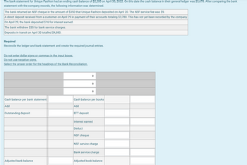 The bank statement for Unique Fashion had an ending cash balance of $2,200 on April 30, 2022. On this date the cash balance in their general ledger was $3,678. After comparing the bank
statement with the company records, the following information was determined.
The bank returned an NSF cheque in the amount of $350 that Unique Fashion deposited on April 20. The NSF service fee was $9.
A direct deposit received from a customer on April 29 in payment of their accounts totaling $3,780. This has not yet been recorded by the company.
On April 29, the bank deposited $16 for interest earned.
The bank withdrew $35 for bank service charges.
Deposits in transit on April 30 totalled $4,880.
Required
Reconcile the ledger and bank statement and create the required journal entries.
Do not enter dollar signs or commas in the input boxes.
Do not use negative signs.
Select the proper order for the headings of the Bank Reconciliation.
Cash balance per bank statement
Add
Outstanding deposit
Adjusted bank balance
EFT deposit
Cash balance per books
Add
◆
Deduct
+
Interest earned
NSF cheque
NSF service charge
Bank service charge
Adjusted book balance