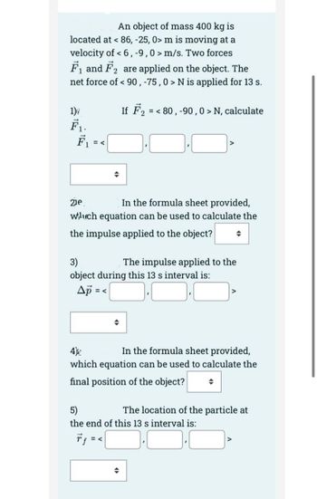 An object of mass 400 kg is
located at < 86, -25, 0> m is moving at a
velocity of < 6, -9,0> m/s. Two forces
F₁ and F₂ are applied on the object. The
net force of < 90, -75,0> N is applied for 13 s.
2
If F₂ = < 80, -90,0 > N, calculate
1)
F₁ = <
21e
In the formula sheet provided,
wuch equation can be used to calculate the
the impulse applied to the object? →
3)
The impulse applied to the
object during this 13 s interval is:
Ap =<
4)
In the formula sheet provided,
which equation can be used to calculate the
final position of the object?
5)
the end of this 13 s interval is:
The location of the particle at
=<