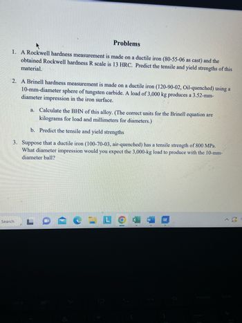 Problems
1. A Rockwell hardness measurement is made on a ductile iron (80-55-06 as cast) and the
obtained Rockwell hardness R scale is 13 HRC. Predict the tensile and yield strengths of this
material.
2. A Brinell hardness measurement is made on a ductile iron (120-90-02, Oil-quenched) using a
10-mm-diameter sphere of tungsten carbide. A load of 3,000 kg produces a 3.52-mm-
diameter impression in the iron surface.
a. Calculate the BHN of this alloy. (The correct units for the Brinell equation are
kilograms for load and millimeters for diameters.)
b. Predict the tensile and yield strengths
3. Suppose that a ductile iron (100-70-03, air-quenched) has a tensile strength of 800 MPa.
What diameter impression would you expect the 3,000-kg load to produce with the 10-mm-
diameter ball?
Search
LO
W
SE