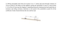 A 1500-kg automobile starts from rest at point A on a 6° incline and coasts through a distance of
150 m to point B. The brakes are then applied, causing the automobile to come to a stop at point
C, 20 m from B. Knowing that slipping is impending during the braking period and neglecting air
resistance and rolling resistance, determine (a) the speed of the automobile at point B, (b) the
coefficient of static friction between the tires and the road.
150
