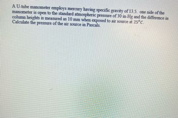 A U-tube manometer employs mercury having specific gravity of 13.5. one side of the
manometer is open to the standard atmospheric pressure of 30 in-Hg and the difference in
column heights is measured as 10 mm when exposed to air source at 25°C.
Calculate the pressure of the air source in Pascals.