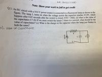 **Note:** Show your work in full to get credit  

**Q.1:** An RC circuit with a 54.0 V power source is connected to a fluorescent lamp as shown in the figure. The lamp \( L \) turns on when the voltage across the capacitor reaches 45.0 V, which happens after 0.65 seconds after the switch is closed. If \( R = 3 \text{M}\Omega \), (a) what is the value of the capacitance \( C \)? (b) If we must switch the lamps 3 times in a second, what should be the value of capacitance? (c) What is the charge on the capacitor when the lamp just flashes in both the cases?

**Diagram Explanation:**

The diagram shows an RC circuit consisting of a resistor \( R \), a capacitor \( C \), a switch \( S \), and a 54.0 V power supply connected in series. The fluorescent lamp \( L \) is connected parallel to the capacitor.

- **R** is the resistance in the circuit.
- **C** is the capacitance, which we need to calculate.
- **54.0 V** is the voltage from the power source.
- **S** is a switch that controls the connection in the circuit.
- **L** flashes when the voltage is sufficient.

**Handwritten Note:** 
- "(a) Value of Capacitance" is noted, referring to the first part of the question.