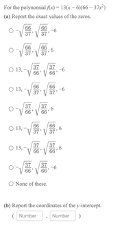 For the polynomial f(x) = 13(x – 6)(66 – 37x²)
(a) Report the exact values of the zeros.
0 第。
66
66
-6
37' V 37'
66
66
37' V 37'
37
37
O 13, -
66' V 66'
-6
66
66
O 13, –
-6
37' V 37'
37
37
66' V 66
, 6
66
66
O 13,
37' V 37'
37
37
О 13,
66' V 66
37
37
-6
66' V 66'
O None of these.
(b) Report the coordinates of the y-intercept.
( Number
Number
