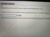 Cumulative Problem 6
1
A damped oscillator with a period of 30 s shows a reduction of 30% in amplitude after 1.0 min.
1) Calculate the percent loss in mechanical energy per cycle. (Express your answer to two significant figures.)
% Submit
