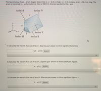 The figure below shows a prism-shaped object that is a = 42.0 cm high, b = 22.0 cm deep, and c = 76.0 cm long. The
prism is immersed in a uniform electric field of 500 N/C directed parallel to the x axis.
Surface I
Surface IV
C
y
a
Surface V
Surface III
Surface II
1) Calculate the electric flux out of face I. (Express your answer to three significant figures.)
kN · m²/C Submit
2) Calculate the electric flux out of face II. (Express your answer to three significant figures.)
N m2/C Submit
3) Calculate the electric flux out of face III. (Express your answer to three significant figures.)
N m2/C Submit
