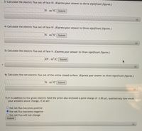 3) Calculate the electric flux out of face III. (Express your answer to three significant figures.)
N. m?/C Submit
4) Calculate the electric flux out of face IV. (Express your answer to three significant figures.)
N m2/C Submit
+)
5) Calculate the electric flux out of face V. (Express your answer to three significant figures.)
kN · m²/C Submit
6) Calculate the net electric flux out of the entire closed surface. (Express your answer to three significant figures.)
N m2/C Submit
7) If in addition to the given electric field the prism also enclosed a point charge of -2.00 µC, qualitatively how would
your answers above change, if at all?
O the net flux becomes positive
the net flux becomes negative
Othe net flux will not change
Submit
+)
