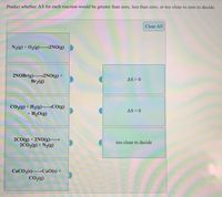 Predict whether AS for each reaction would be greater than zero, less than zero, or too close to zero to decide.
Clear All
N2(g) + 02(g)→2NO(g)
2NOBr(g)2NO(g) +
Br2(g)
AS>0
CO2(g) + H2(g)–→CO(g)
+ H2O(g)
AS< 0
2C0(g) + 2NO(g)-
2CO2(g) + N2(g)
too close to decide
CACO3(s) CaO(s) +
CO2(g)
