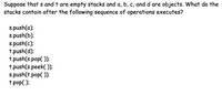 Suppose that `s` and `t` are empty stacks and `a`, `b`, `c`, and `d` are objects. What do the stacks contain after the following sequence of operations executes?

```
s.push(a);
s.push(b);
s.push(c);
t.push(d);
t.push(s.pop());
t.push(s.peek());
s.push(t.pop());
t.pop();
```