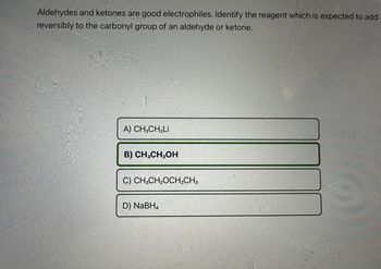 Aldehydes and ketones are good electrophiles. Identify the reagent which is expected to add
reversibly to the carbonyl group of an aldehyde or ketone.
A) CH,CH,Li
B) CH3CH₂OH
C) CH3CH₂OCH₂CH3
D) NaBH₂