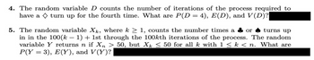 4. The random variable D counts the number of iterations of the process required to
have a ◇ turn up for the fourth time. What are P(D = 4), E(D), and V(D)?
turns up
5. The random variable Xk, where k ≥ 1, counts the number times a or
in in the 100(k − 1) + 1st through the 100kth iterations of the process. The random
variable Y returns n if Xn > 50, but Xk ≤ 50 for all k with 1 ≤ k < n. What are
P(Y = 3), E(Y), and V(Y)?