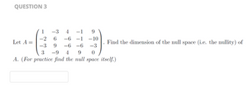 QUESTION 3
1
-3 4 -1 9
-2 6 -6 -1 -10
-3 9 -6-6
9
-3
3 -9 4
0
A. (For practice find the null space itself.)
Let A =
Find the dimension of the null space (i.e. the nullity) of