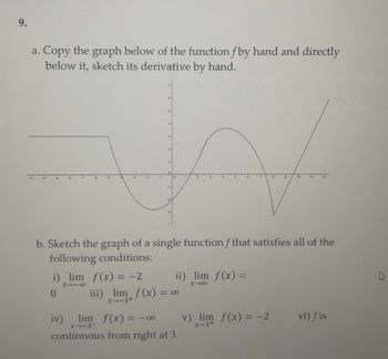 9.
a. Copy the graph below of the function fby hand and directly
below it, sketch its derivative by hand.
V
b. Sketch the graph of a single function f that satisfies all of the
following conditions:
a
i) lim f(x) = −2
8118
0
ii) lim f(x) =
X48
iii) lim f(x) = ∞0
8
x-3+
iv) lim f(x) = -0 8
x--3
continuous from right at 3.
v) lim f(x) = -2
X-3+
vi) fis
A