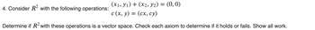 (x1, y₁) + (x2, y2) = (0, 0)
c (x, y) = (cx, cy)
:
Determine if R² with these operations is a vector space. Check each axiom to determine if it holds or fails. Show all work.
4. Consider R² with the following operations: