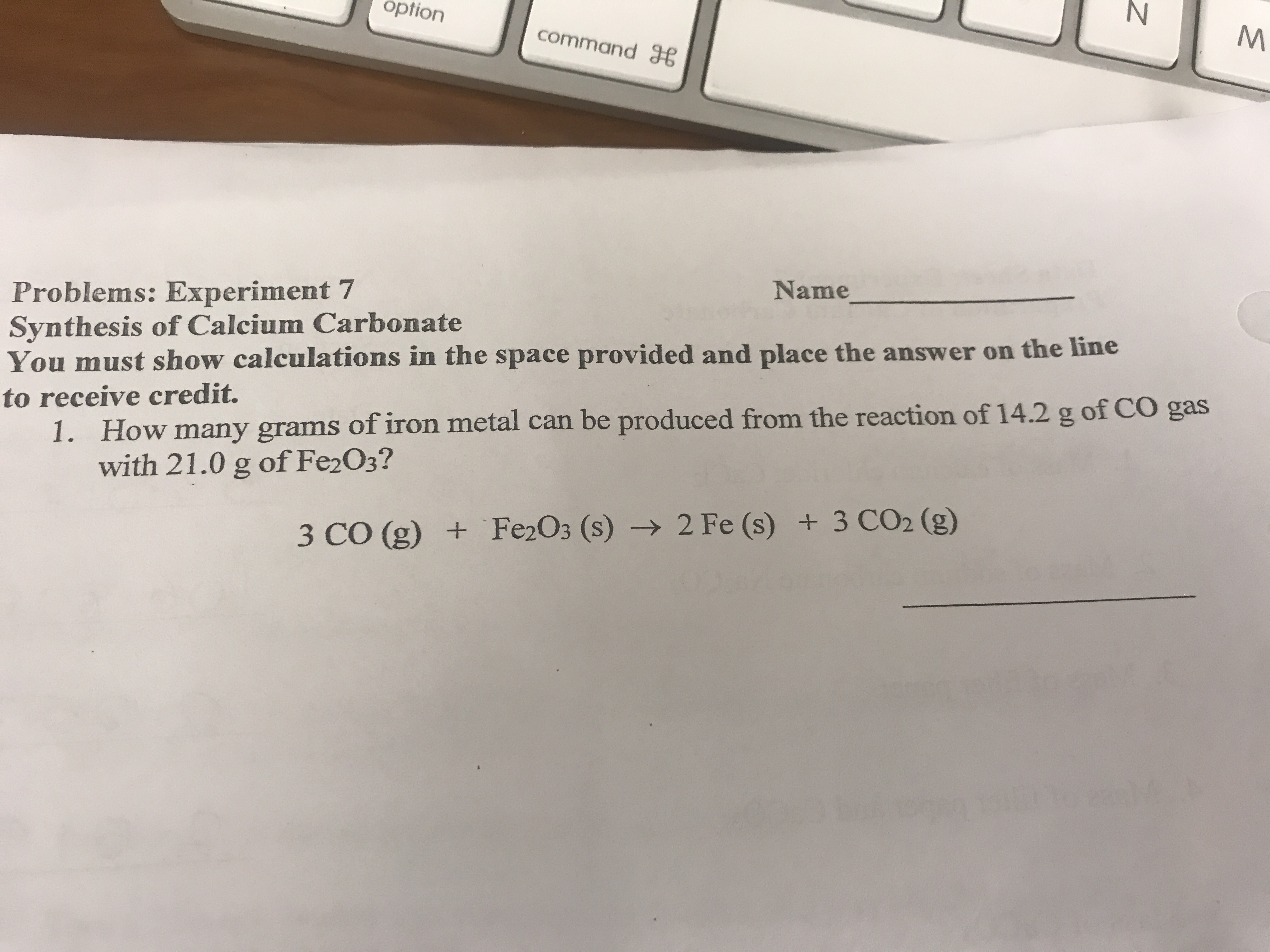 option
command B
Name
Problems: Experiment 7
Synthesis of Calcium Carbonate
You must show calculations in the space provided and place the answer on the line
How many grams of iron metal can be produced from the reaction of 14.2 g of CO gas
with 21.0 g of Fe2 O3?
to receive credit.
1.
3 CO (g) Fe2O3 (s) -2 Fe (s) + 3 CO2 (g)
