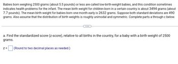 Babies born weighing 2500 grams (about 5.5 pounds) or less are called low-birth-weight babies, and this condition sometimes indicates health problems for the infant. The mean birth weight for children born in a certain country is about 3494 grams (about 7.7 pounds). The mean birth weight for babies born one month early is 2632 grams. Suppose both standard deviations are 490 grams. Also assume that the distribution of birth weights is roughly unimodal and symmetric. Complete parts a through c below.

a. Find the standardized score (z-score), relative to all births in the country, for a baby with a birth weight of 2500 grams.

z = [ ] (Round to two decimal places as needed.)