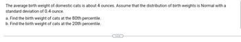 The following problem involves the birth weights of domestic cats, which average about 4 ounces. It is assumed that the distribution of these birth weights is Normal, with a standard deviation of 0.4 ounce.

a. **Find the birth weight of cats at the 80th percentile.**

b. **Find the birth weight of cats at the 20th percentile.**

To solve these problems, one would typically use the z-score formula for a normal distribution, which relates the mean, standard deviation, and the desired percentile.