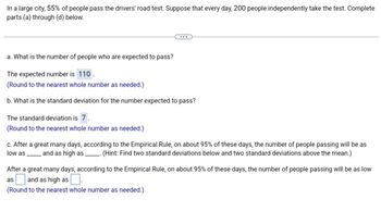 In a large city, 55% of people pass the drivers' road test. Suppose that every day, 200 people independently take the test. Complete
parts (a) through (d) below.
a. What is the number of people who are expected to pass?
The expected number is 110.
(Round to the nearest whole number as needed.)
b. What is the standard deviation for the number expected to pass?
The standard deviation is 7.
(Round to the nearest whole number as needed.)
c. After a great many days, according to the Empirical Rule, on about 95% of these days, the number of people passing will be as
low as and as high as . (Hint: Find two standard deviations below and two standard deviations above the mean.)
After a great many days, according to the Empirical Rule, on about 95% of these days, the number of people passing will be as low
as and as high as
(Round to the nearest whole number as needed.)