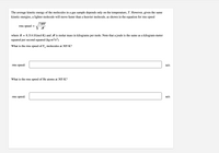 The average kinetic energy of the molecules in a gas sample depends only on the temperature, T. However, given the same
kinetic energies, a lighter molecule will move faster than a heavier molecule, as shown in the equation for rms speed
3RT
rms speed
V M
where R
8.314 J/(mol·K) and M is molar mass in kilograms per mole. Note that a joule is the same as a kilogram-meter
squared per second squared (kg-m²/s²).
What is the rms speed of F, molecules at 305 K?
rms speed:
m/s
What is the rms speed of He atoms at 305 K?
rms speed:
m/s
