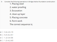 9- Consider the following operations in Bridge shallow foundation construction:
1. Placing steel
2. water proofing
3. Excavation
4. clean up layer
5. Placing concrete
6. Form work
The correct sequence is;
a)
3, 4, 2, 6, 1,5
b)
6, 3, 4, 2, 5,1
c)
1, 2, 3, 4, 5,6
d)
1, 3, 4, 2, 6,5
