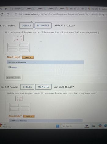 C
G
a tbb armOEMA
OEMA GOEMA GOEMA |OEMA Bill's Se
New ta (no sub Qnation
https://www.webassign.net/web/Student/Assignment-Responses/submit?dep=35669291&tags=a
8. [-/1 Points] DETAILS
MY NOTES
AUFCAT8 10.3.005.
Find the inverse of the given matrix. (If the answer does not exist, enter DNE in any single blank.)
1 -2
[ ]
-4
9
Need Help?
Watch It
Additional Materials
eBook
Submit Answer
29. [-/1 Points]
DETAILS
MY NOTES
AUFCAT8 10.3.007.
Find the inverse of the given matrix. (If the answer does not exist, enter DNE in any single blank.)
1
4
6 26
Need Help?
Watch It
Additional Materials
1 64°F
Mostly clear
Q Search
S