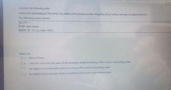 Consider the following table:
employees (employee_id, first name, last name, email, phone number, hire_date, job_id, salary, manager_id, department_id)
The following query returns:
SELECT *
FROM employees
ORDER BY first_name DESC;
Select one
Ⓒa. None of these
Ob the first name and last name of all employees sorted according to first name in descending order
the details of all employees sorted according to first name in ascending order
Od the details of all employees sorted according to first name in descending order
Tim