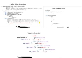 Solve Using Recursion
• The problem is to find the sum for a given vale of 'n' such that:
• sum=1+2+.....+n
When n is 1, the answer is 1, when n is 2, the answer is 1+2= 3, when n is 3, the answer is 1+2+3 =
6, when n is 4, the answer is 1+2+3+4= 10 and goes on....
Using Recursion:
Step 1: The base cases is when n is 1, the result is 1.
Step 2: Base Case: if (n == 1), return 1.
• Step 3: Function implementation for Base Case:
• int sum(n){
if(n== 1)
.
(return 1:1)
Step 4: Using Recursion:
•When n is 2, it is equal to sum of when ((n is 1) + 2). It is (n-1) + n when n is 2.
•When n is 3, it is equal to sum of ((n is 1)+(n is 2)+3). So, it is (n-2)+(n-1)+ n when n is 3.
When n is 4, it is equal to sum of ((n is 1)+(n is 2)+(n is 3) + 4). So, it is (n-3)+(n-2)+(n-1) + n.
• The repetitive logic is adding n with previous value of sum of (n-1).
Output is returned as 10
Trace the Recursion
Step 8: return 10
Step 7: return 6
sum(4)
Step 1: execute sum(4)
return sum(3) + 4
1
Step 6: return 3
59
Step 5: return 1
Using Recursion:
Step 5: The recursive logic is:
Step 2: execute sum(3)
return sum(2) + 3 T
Step 6: Recursion Implementation:
int sum(n)
1
• when (n greater than 1)→ sum(n-1)+n
Step 3: execute sum(2)
return sum(1) +2
Solve Using Recursion
return 1
if(n== 1)
1
1
else
1
1
1
return 1:
return sum(n-1) + m
Step 4: execute sum(1)
1
61