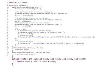 Below is a transcription and explanation suitable for an educational website regarding the provided Java code for summing integers:

---

### Java Program: Sum of Integers

This code snippet demonstrates how to write a basic Java program to sum either two or three integers based on user input.

#### Code

```java
import java.util.Scanner;

public class ReportSum4 {
    public static void main(String args[]) {
        Scanner sc = new Scanner(System.in);
        
        // Prompt the user to enter the number of integers
        System.out.print("Enter the number of integers you will provide: ");
        int num = sc.nextInt();

        // Prompt the user to enter the first integer
        System.out.print("Enter the value for 'a' and press Enter: ");
        int a = sc.nextInt();

        // Prompt the user to enter the second integer
        System.out.print("Enter the value for 'b' and press Enter: ");
        int b = sc.nextInt();

        if (num == 3) {
            // Prompt the user to enter the third integer
            System.out.print("Enter the value for 'c' and press Enter: ");
            int c = sc.nextInt();
            
            // Display the result
            System.out.printf("Provided Integers: %d and %d and %d, the total is %d\n", a, b, c, sum(a, b, c));
        } else {
            // Display the result
            System.out.printf("Provided Integers: %d and %d, the total is %d\n", a, b, sum(a, b));
        }
    }

    public static int sum(int num1, int num2) {
        return num1 + num2;
    }

    public static int sum(int num1, int num2, int num3) {
        return num1 + num2 + num3;
    }

    public static int sum(int num1, int num2, int num3, int num4) {
        return num1 + num2 + num3 + num4;
    }
}
```

#### Explanation

1. **Imports and Class Declaration**:
   - The program imports `java.util.Scanner` to read user input.
   - The class `ReportSum4` contains all methods for handling user interactions and calculations.

2. **Main Method**:
   - A `Scanner` object `sc` is created to take user input.
   -