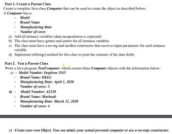 **Part 1: Create a Parent Class**

Create a complete Java class `Computer` that can be used to create the object as described below:

A `Computer` has:
- **Model**
- **Brand Name**
- **Manufacturing Date**
- **Number of cores**

a) Add all instance variables (data encapsulation is expected).

b) The class must have getters and setters for all instance variables.

c) The class must have a no-arg and another constructor that receives input parameters for each instance variable.

d) Implement `toString()` method for this class to print the contents of the data fields.

**Part 2: Test a Parent Class**

Write a Java program `TestComputer`, which creates three `Computer` objects with the information below:

a) 
- Model Number: **Inspiron 1545**
- Brand Name: **DELL**
- Manufacturing Date: **April 1, 2020**
- Number of cores: **2**

b) 
- Model Number: **A2338**
- Brand Name: **Macbook**
- Manufacturing Date: **March 31, 2020**
- Number of cores: **4**

c) Create your own Object. You can mimic your actual personal computer or use a no-args constructor.