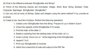 a) What is the difference between StringBuilder and String?
b) Which of the following classes are Immutable: Integer, Short, Byte, String, Boolean, Float,
Character, BigInteger, StringBuilder, StringBuffer?
c) Can you sort an array of Strings, Dates and Integers using the same method? If so, provide an
example.
d) Create a new Java file in Eclipse. Perform the following operations:
1. Create a new String Builder from the String "Prepare for your Midterm Exam".
2. Check the capacity of the StringBuilder if it's empty.
3. Find the index of the letter 'y'.
4. Delete a substring from the starting index till this index (of 'y').
5. Insert a string "Good luck on " at the beginning of the StringBuilder.
6. Append '!' to it.
7. Print your StringBuilder to Console.
8. Attach the screenshot of code and output to the PDF file.