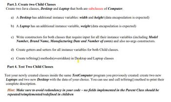 Part 3. Create two Child Classes
Create two Java classes, Desktop and Laptop that both are subclasses of Computer.
a) A Desktop has additional instance variables: width and height (data encapsulation is expected)
b) A Laptop has an additional instance variable, weight (data encapsulation is expected)
c) Write constructors for both classes that require input for all their instance variables (including Model
Number, Brand Name, Manufacturing Date and Number of cores) and also no-args constructors.
d) Create getters and setters for all instance variables for both Child classes.
e) Create toString() methods(overridden) in Desktop and Laptop classes
Part 4. Test Two Child Classes
Test your newly created classes inside the same TestComputer program you previously created: create two new
Laptops and two new Desktop with the data of your choice. You can use and call toString() method to print their
complete description.
Hint: Make sure to avoid redundancy in your code - no fields implemented in the Parent Class should be
repeated/reimplemented/redefined in children