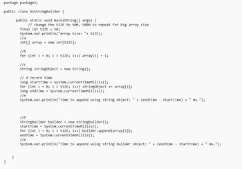 package package2;
public class VsStringBuilder {
}
}
public static void main(String[] args) {
// change the SIZE to 500, 5000 to repeat for big array size
final int SIZE = 50;
System.out.println("Array Size: "+ SIZE);
//a
int[] array = new int[SIZE];
//b
for (int i = 0; i < SIZE; i++) array[i] = i;
//c
String stringObject = new String();
// d record time.
long startTime = System.current TimeMillis();
for (int i = 0; i < SIZE; i++) stringObject += array[i];
long endTime = System.current TimeMillis();
//e
System.out.println("Time to append using string object: " + (endTime - startTime) + ms.");
//f
StringBuilder builder = new StringBuilder();
startTime = System.currentTimeMillis();
for (int i = 0; i < SIZE; i++) builder.append(array[i]);
endTime= System.current TimeMillis();
//e
System.out.println("Time to append using string builder object: " + (endTime - startTime) +
ms.");