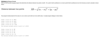 PROGRAM 11: Distance Formula
Write an HLA Assembly language program that determines the distance between two points, A and B. For a point A with coordinates (x1, y1) and a point B with coordinates (x2, y2), the formula you need to calculate is shown
below:
Distance between two points
Gimme a value for xl: 8.1
Gimme a value for x2: 4.1
Gimme a value for yl: 2.2
Gimme a value for y2: -1.1
The distance between points A and B is 5.18555
AB
Gimme a value for x1: 8
Gimme a value
for x2: 4
Gimme a value for yl: 2
Gimme a value for y2: -1
The distance between points A and B is 5.00000
=
Your program should prompt for the values x1, x2, y1 and y2, each which are to be real32 values. A sample program dialogue is shown below.
2
√(x₁ − x₂)² + (y₁ − Y2)²