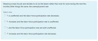 Sheamous loses his job and decides to sit on the beach rather than look for work during the next few
months.Other things the same, the unemployment rate
Select one:
O a. is unaffected and the labor-force participation rate decreases.
O b. increases and the labor-force participation rate is unaffected.
O C. and the labor-force participation rate are both unaffected.
O d. increases and the labor-force participation rate decreases.
