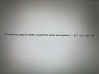 **Question 40:** Does the origin lie inside or outside the ellipse with the equation \((x - 4)^2 + 4(y - 3)^2 = 4\)?

**Explanation:** This is a mathematical problem that asks whether the point (0,0), known as the origin, falls within the boundaries of the ellipse defined by the given equation.

To determine this, substitute \(x = 0\) and \(y = 0\) into the equation and evaluate:

1. Substitute values: 
   \((0 - 4)^2 + 4(0 - 3)^2\)
   
2. Calculate each term:
   - \((0 - 4)^2 = 16\)
   - \(4(0 - 3)^2 = 4 \times 9 = 36\)

3. Combine the results:
   \[16 + 36 = 52\]

Since 52 is greater than 4, the origin lies outside the ellipse.