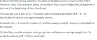 At the end of the spring semester, the dean of students sent a survey to the entire
freshman class. One question asked the students how much weight they had gained or
lost since the beginning of the school year.
The average was a gain of u = 9 pounds with a standard deviation of o = 6. The
distribution of scores was approximately normal.
A sample of n = 4 students is selected, and the average weight change is computed for
the sample.
Of all of the possible samples, what proportion will show an average weight loss? In
symbols, what is p(M < 0) (four decimals)
