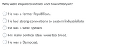 Why were Populists initially cool toward Bryan?
He was a former Republican.
He had strong connections to eastern industrialists.
He was a weak speaker.
His many political ideas were too broad.
He was a Democrat.
