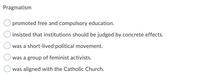 Pragmatism
promoted free and compulsory education.
insisted that institutions should be judged by concrete effects.
was a short-lived political movement.
was a group of feminist activists.
was aligned with the Catholic Church.
