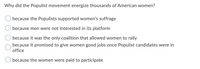 Why did the Populist movement energize thousands of American women?
because the Populists supported women's suffrage
because men were not interested in its platform
because it was the only coalition that allowed women to rally
because it promised to give women good jobs once Populist candidates were in
office
because the women were paid to participate
