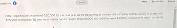 uestions i
Saved
Help
Save & Exit
Flitter reported net income of $20,000 for the past year. At the beginning of the year the company had $205,000 in assets and
$55,000 in liabilities. By year end, assets had increased to $305,000 and liabilities were $80,000. Calculate its return on assets:
Submit