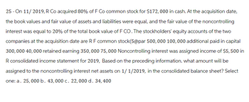 25 - On 11/2019, R Co acquired 80% of F Co common stock for $172,000 in cash. At the acquisition date,
the book values and fair value of assets and liabilities were equal, and the fair value of the noncontrolling
interest was equal to 20% of the total book value of F CO. The stockholders' equity accounts of the two
companies at the acquisition date are RF common stock(5@par 500,000 100,000 additional paid in capital
300,000 40,000 retained earning 350, 000 75,000 Noncontrolling interest was assigned income of $5, 500 in
R consolidated income statement for 2019, Based on the preceding information. what amount will be
assigned to the noncontrolling interest net assets on 1/1/2019, in the consolidated balance sheet? Select
one: a. 25,000 b. 43,000 c. 22,000 d. 34, 400